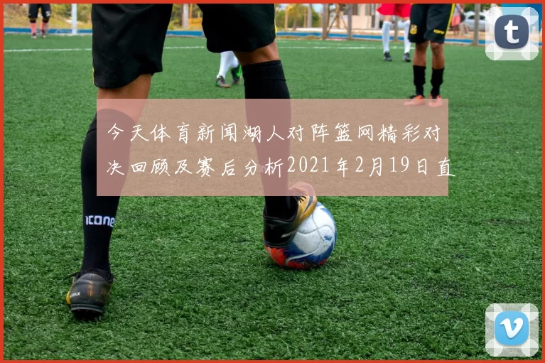今天体育新闻湖人对阵篮网精彩对决回顾及赛后分析2021年2月19日直播盛况