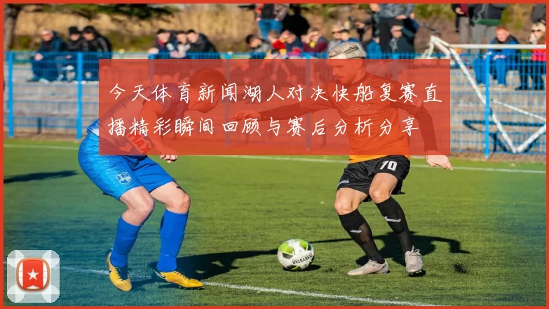 今天体育新闻湖人对决快船复赛直播精彩瞬间回顾与赛后分析分享