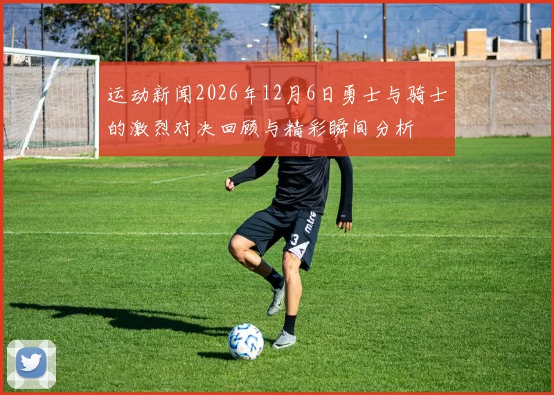 运动新闻2026年12月6日勇士与骑士的激烈对决回顾与精彩瞬间分析