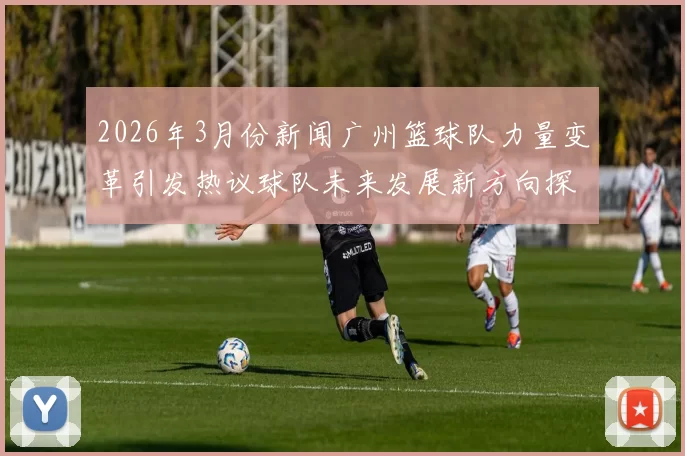 2026年3月份新闻广州篮球队力量变革引发热议球队未来发展新方向探讨